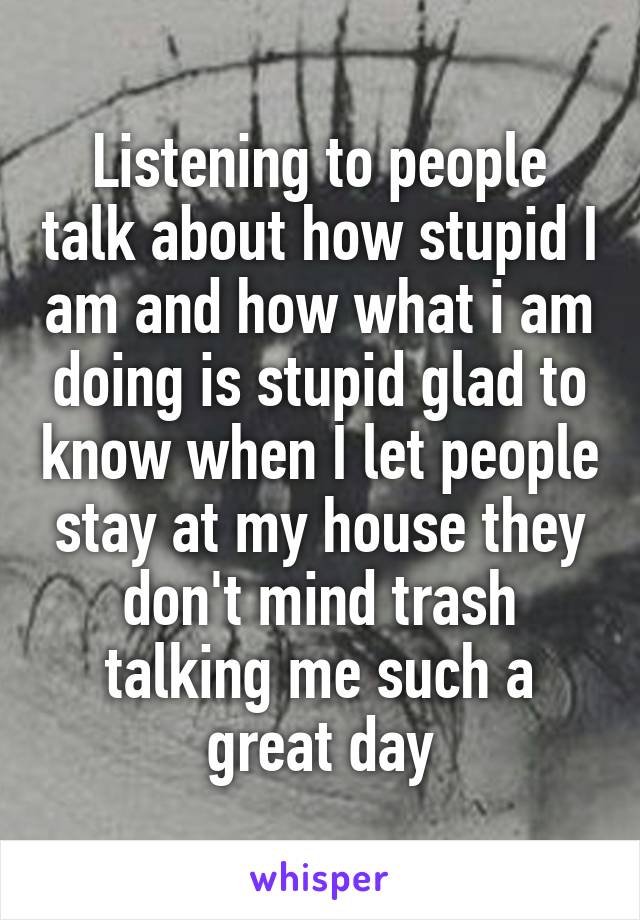 Listening to people talk about how stupid I am and how what i am doing is stupid glad to know when I let people stay at my house they don't mind trash talking me such a great day