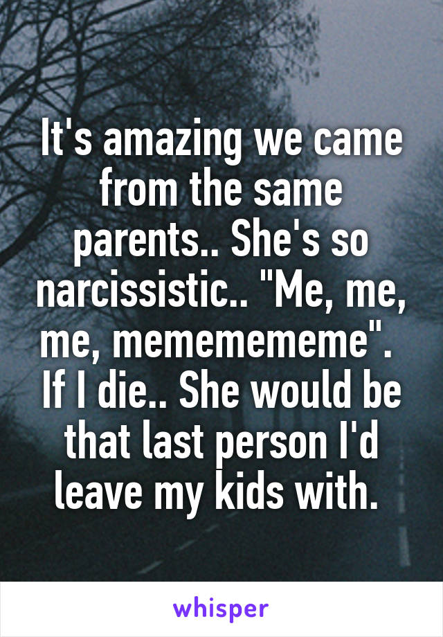 It's amazing we came from the same parents.. She's so narcissistic.. "Me, me, me, mememememe". 
If I die.. She would be that last person I'd leave my kids with. 