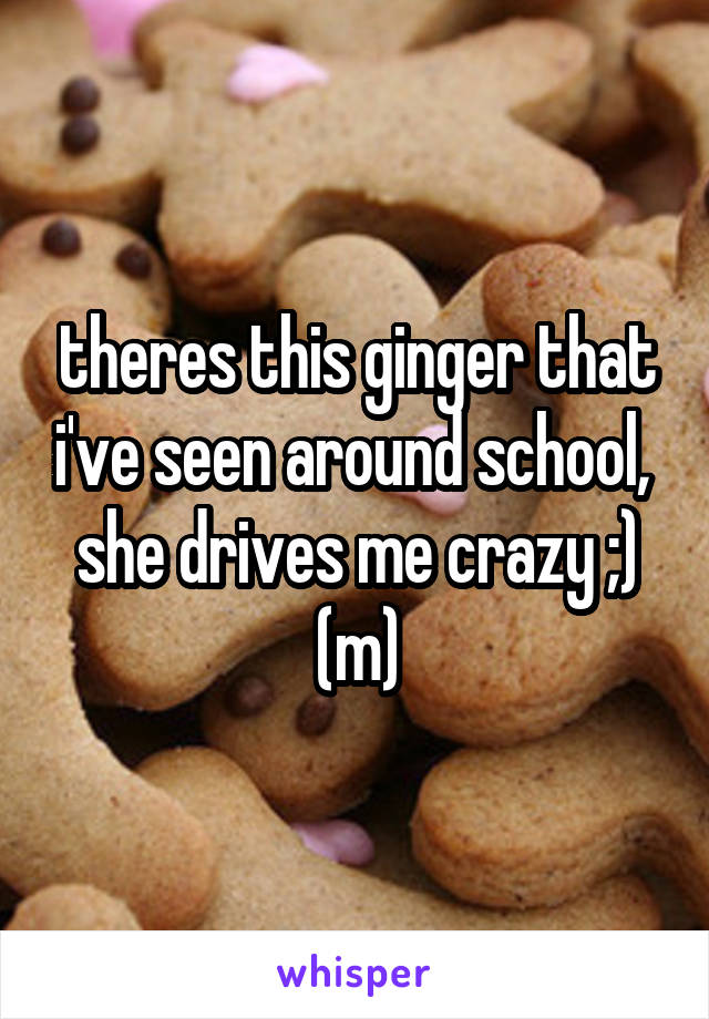 theres this ginger that i've seen around school,  she drives me crazy ;)
(m)