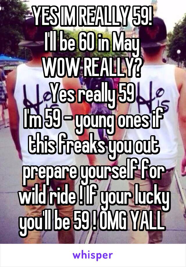 YES IM REALLY 59! 
I'll be 60 in May 
WOW REALLY? 
Yes really 59 
I'm 59 - young ones if this freaks you out prepare yourself for wild ride ! If your lucky you'll be 59 ! OMG YALL 

