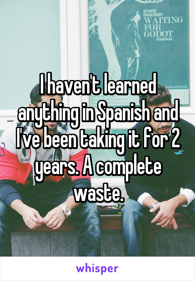 I haven't learned anything in Spanish and I've been taking it for 2 years. A complete waste.