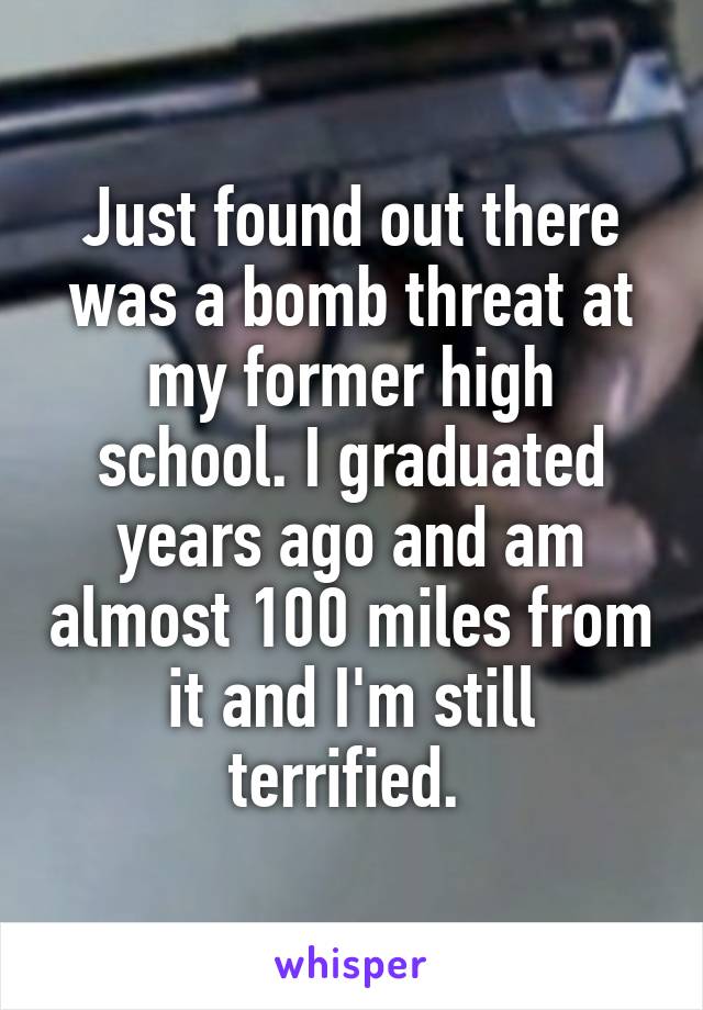 Just found out there was a bomb threat at my former high school. I graduated years ago and am almost 100 miles from it and I'm still terrified. 
