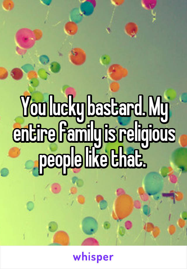 You lucky bastard. My entire family is religious people like that. 