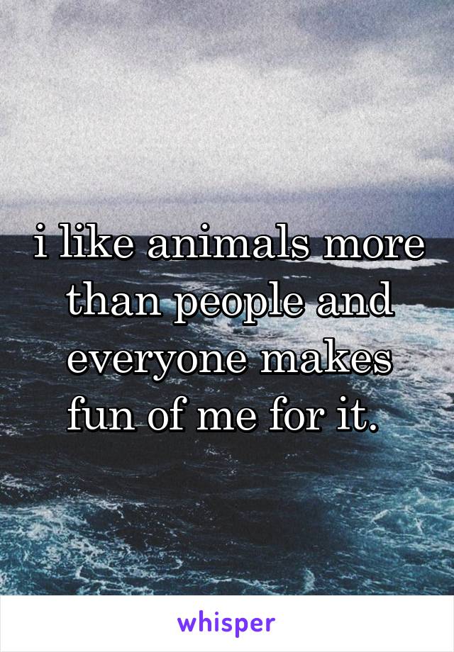 i like animals more than people and everyone makes fun of me for it. 