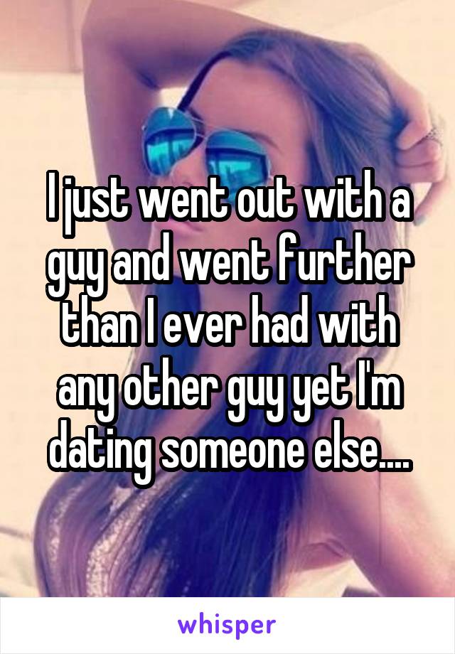 I just went out with a guy and went further than I ever had with any other guy yet I'm dating someone else....