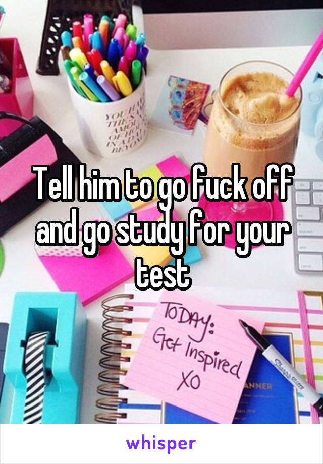 Tell him to go fuck off and go study for your test