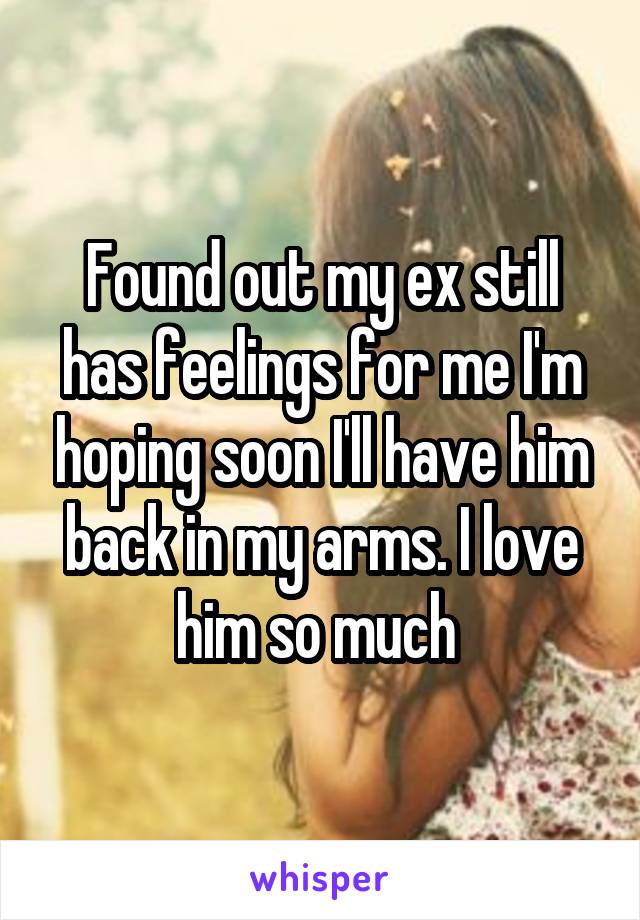 Found out my ex still has feelings for me I'm hoping soon I'll have him back in my arms. I love him so much 