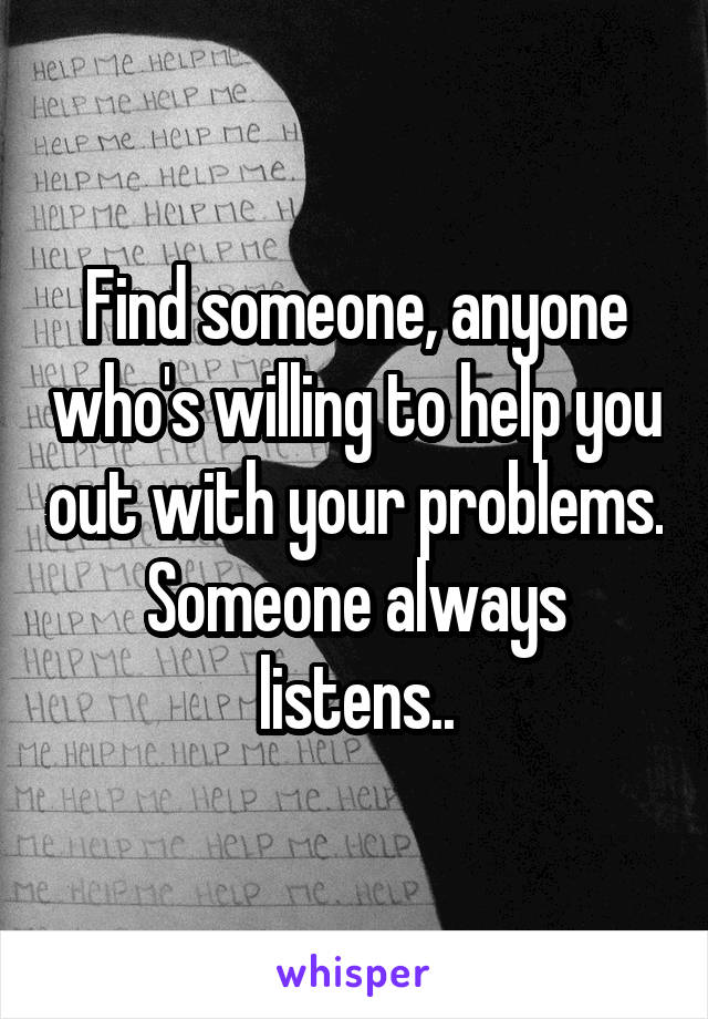 Find someone, anyone who's willing to help you out with your problems. Someone always listens..