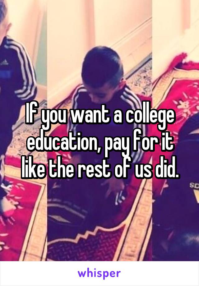 If you want a college education, pay for it like the rest of us did.