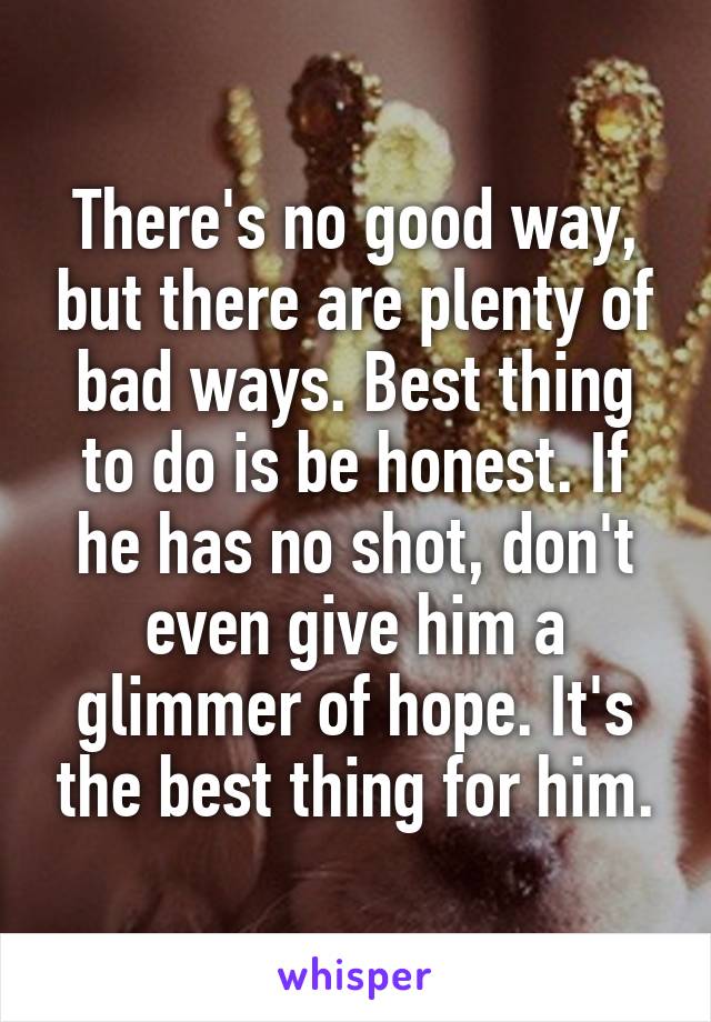 There's no good way, but there are plenty of bad ways. Best thing to do is be honest. If he has no shot, don't even give him a glimmer of hope. It's the best thing for him.