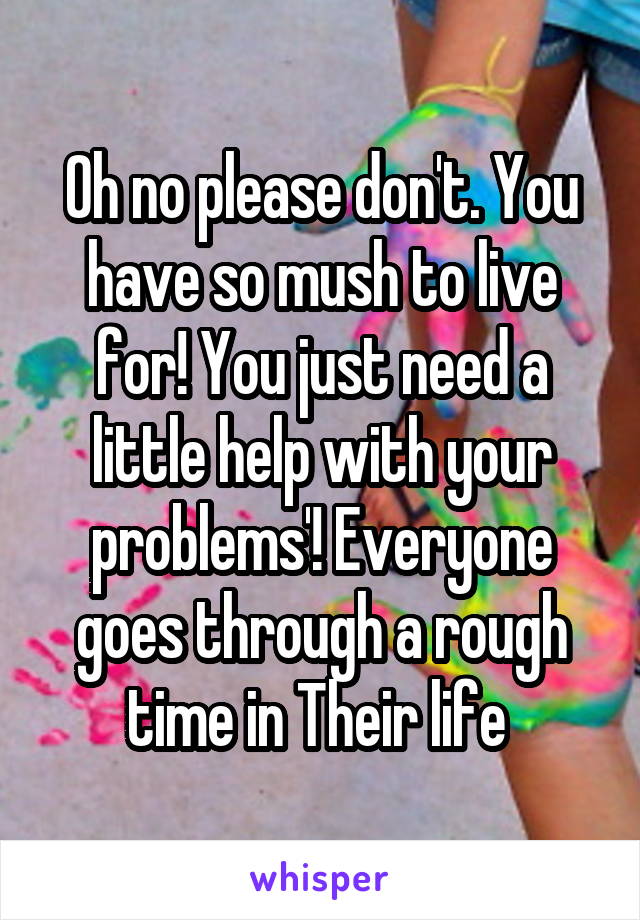 Oh no please don't. You have so mush to live for! You just need a little help with your problems'! Everyone goes through a rough time in Their life 