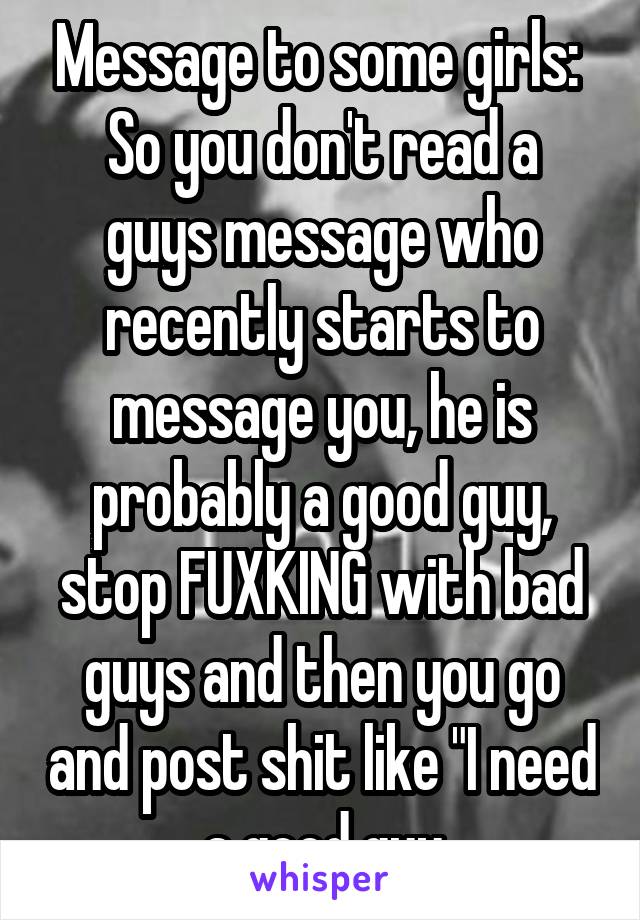 Message to some girls: 
So you don't read a guys message who recently starts to message you, he is probably a good guy, stop FUXKING with bad guys and then you go and post shit like "I need a good guy