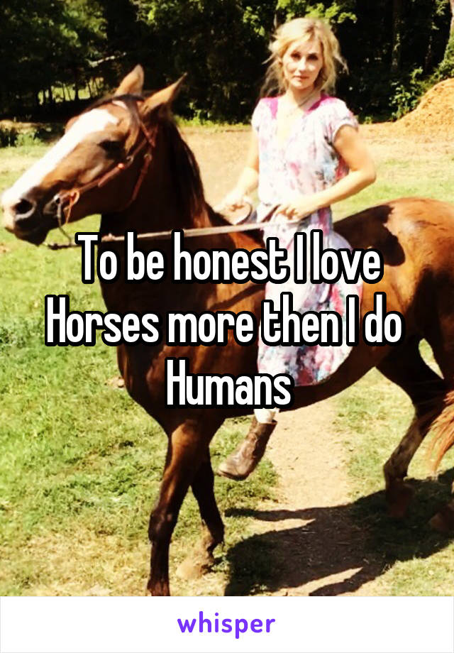 To be honest I love Horses more then I do  Humans