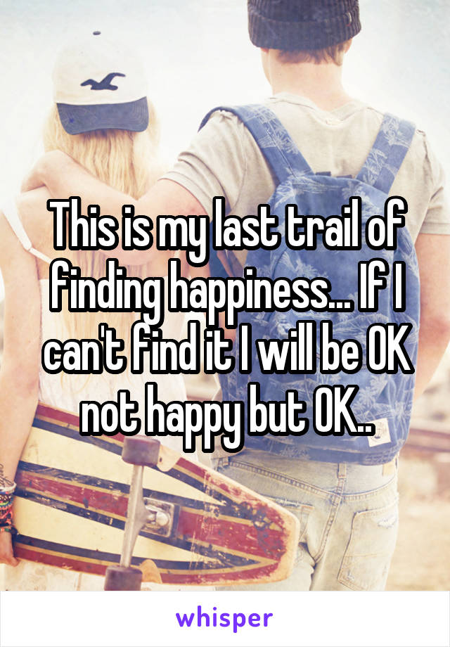 This is my last trail of finding happiness... If I can't find it I will be OK not happy but OK..