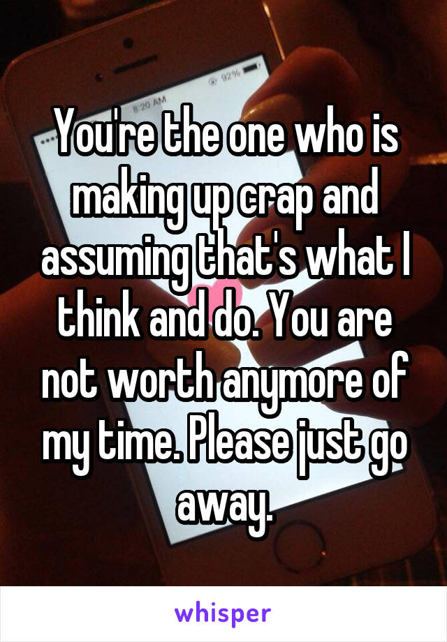 You're the one who is making up crap and assuming that's what I think and do. You are not worth anymore of my time. Please just go away.