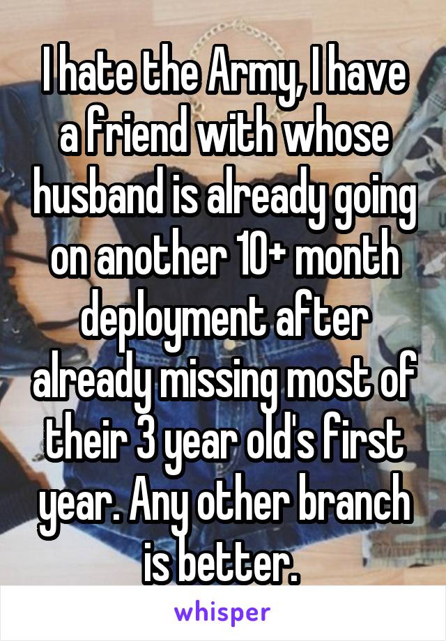 I hate the Army, I have a friend with whose husband is already going on another 10+ month deployment after already missing most of their 3 year old's first year. Any other branch is better. 