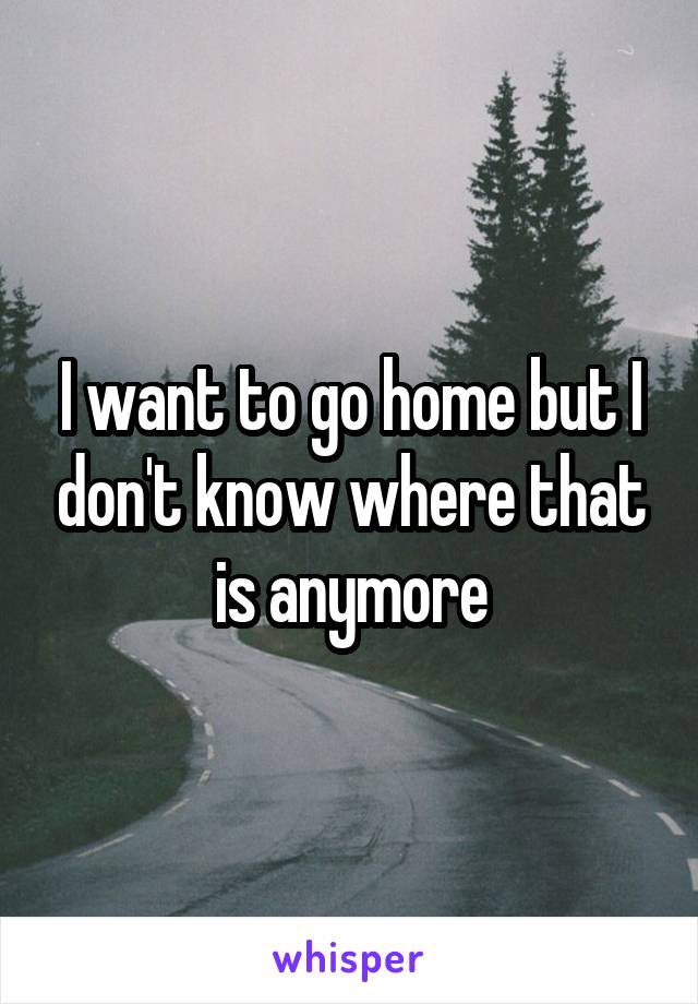 I want to go home but I don't know where that is anymore