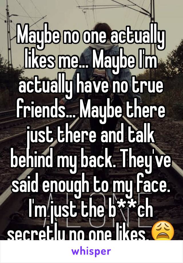 Maybe no one actually likes me... Maybe I'm actually have no true friends... Maybe there just there and talk behind my back. They've said enough to my face. I'm just the b**ch secretly no one likes.😩