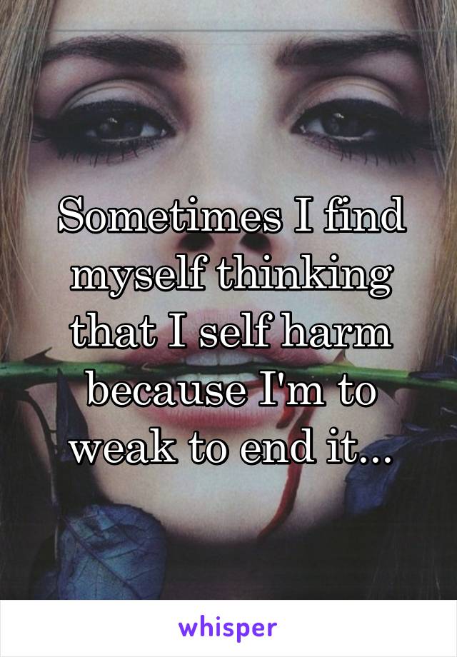 Sometimes I find myself thinking that I self harm because I'm to weak to end it...