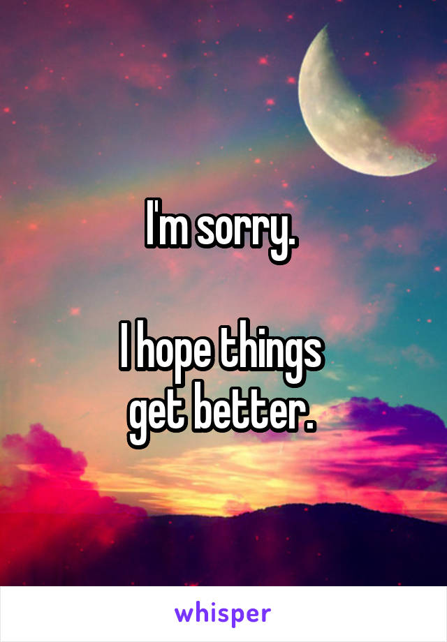 I'm sorry. 

I hope things 
get better. 