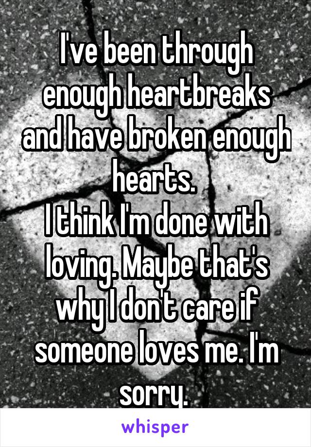 I've been through enough heartbreaks and have broken enough hearts. 
I think I'm done with loving. Maybe that's why I don't care if someone loves me. I'm sorry. 