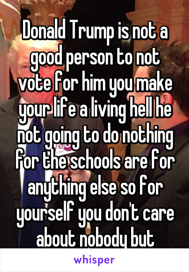 Donald Trump is not a good person to not vote for him you make your life a living hell he not going to do nothing for the schools are for anything else so for yourself you don't care about nobody but