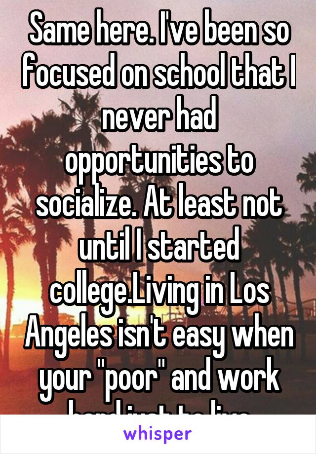 Same here. I've been so focused on school that I never had opportunities to socialize. At least not until I started college.Living in Los Angeles isn't easy when your "poor" and work hard just to live