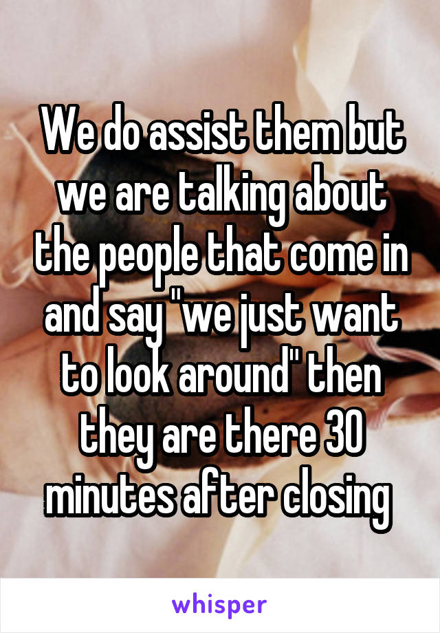 We do assist them but we are talking about the people that come in and say "we just want to look around" then they are there 30 minutes after closing 