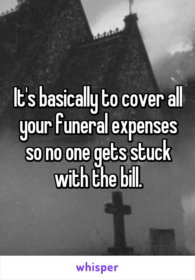 It's basically to cover all your funeral expenses so no one gets stuck with the bill.