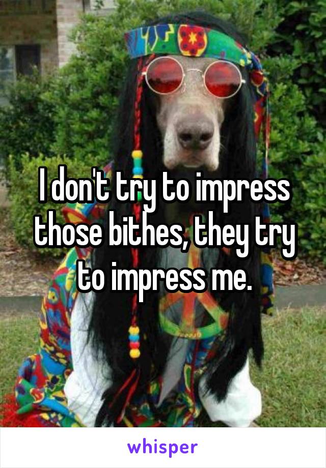 I don't try to impress those bithes, they try to impress me.