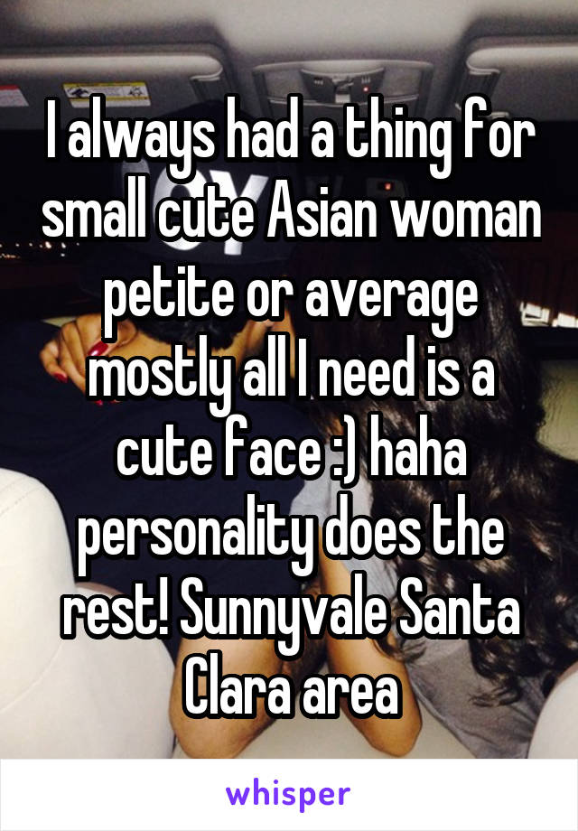 I always had a thing for small cute Asian woman petite or average mostly all I need is a cute face :) haha personality does the rest! Sunnyvale Santa Clara area