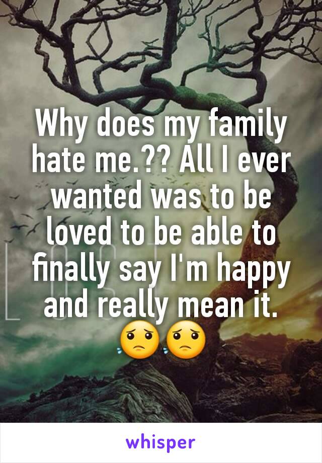 Why does my family hate me.?? All I ever wanted was to be loved to be able to finally say I'm happy and really mean it. 😟😟
