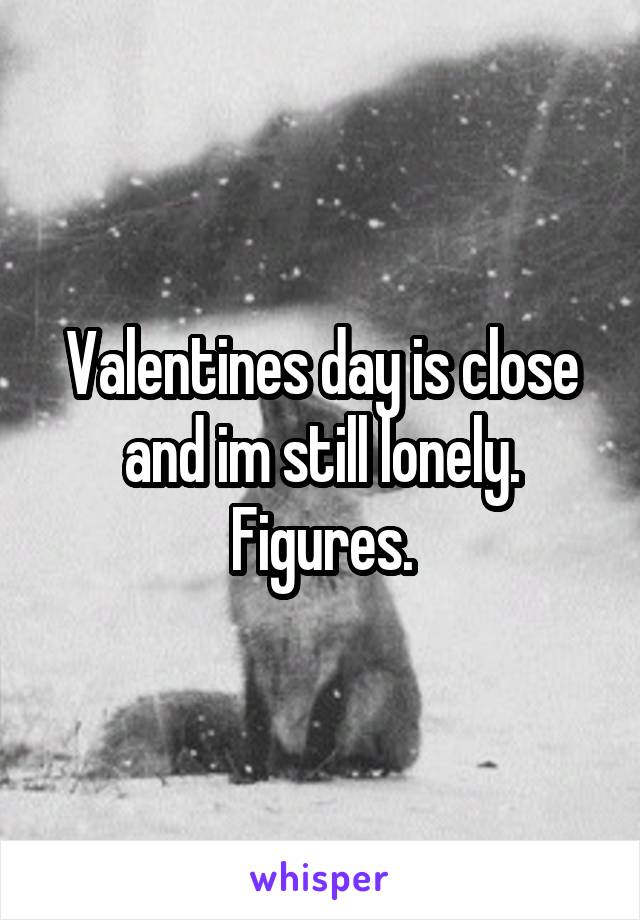 Valentines day is close and im still lonely. Figures.