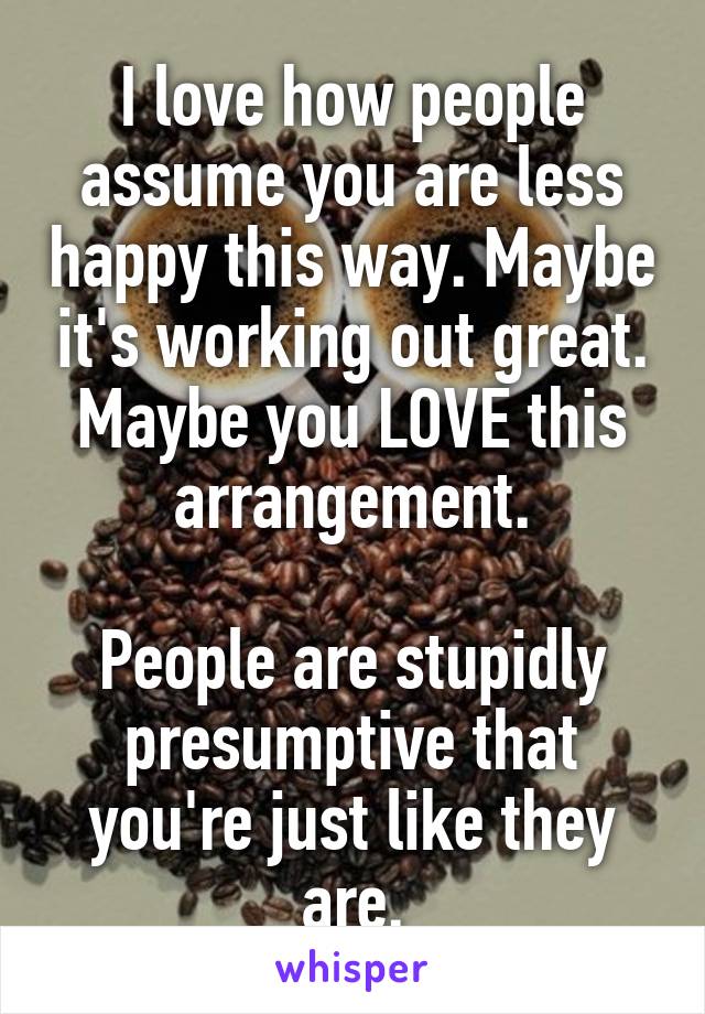 I love how people assume you are less happy this way. Maybe it's working out great. Maybe you LOVE this arrangement.

People are stupidly presumptive that you're just like they are.