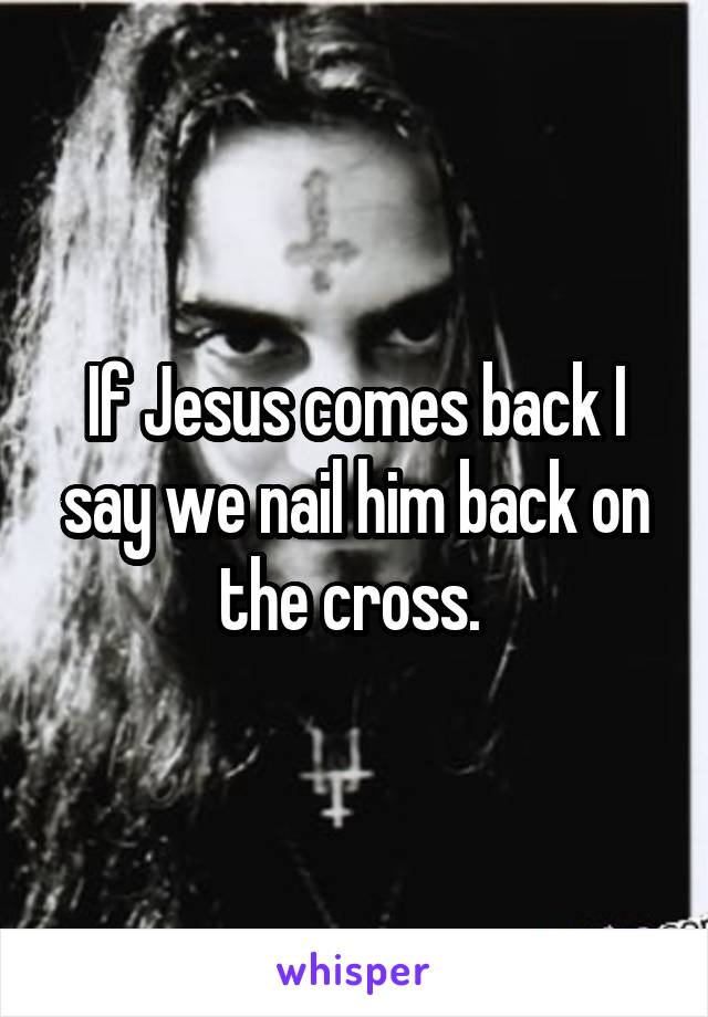 If Jesus comes back I say we nail him back on the cross. 