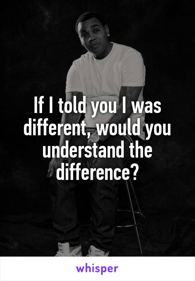 If I told you I was different, would you understand the difference?