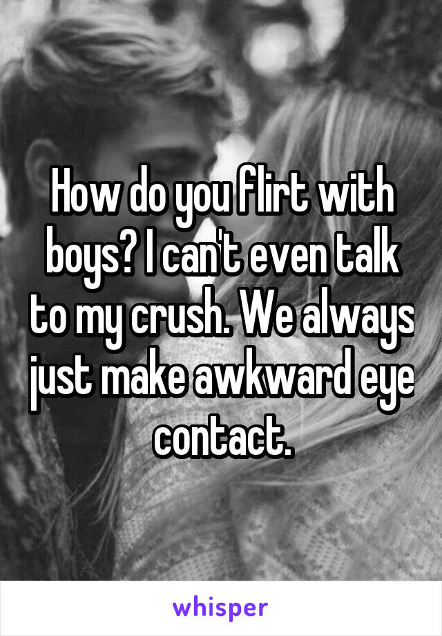 How do you flirt with boys? I can't even talk to my crush. We always just make awkward eye contact.