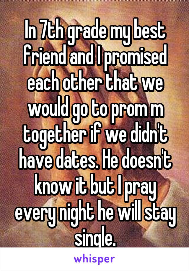 In 7th grade my best friend and I promised each other that we would go to prom m together if we didn't have dates. He doesn't know it but I pray every night he will stay single.