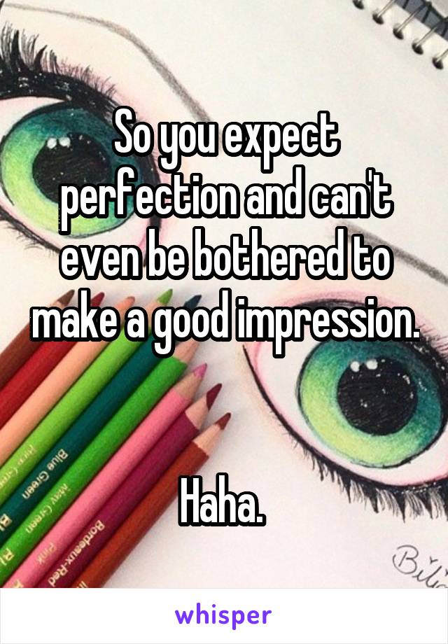 So you expect perfection and can't even be bothered to make a good impression. 

Haha. 