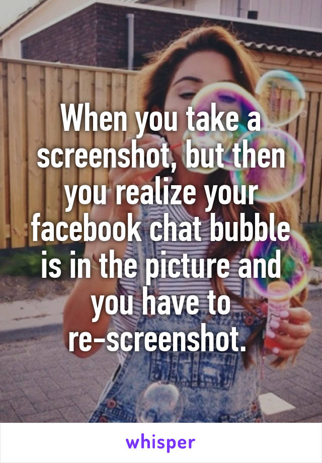 When you take a screenshot, but then you realize your facebook chat bubble is in the picture and you have to re-screenshot. 