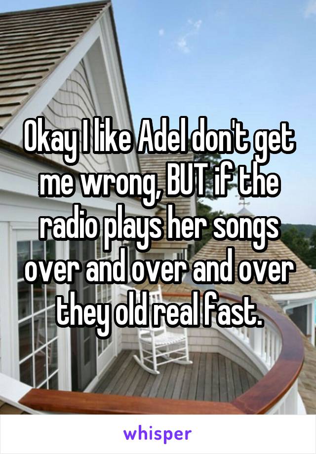 Okay I like Adel don't get me wrong, BUT if the radio plays her songs over and over and over they old real fast.