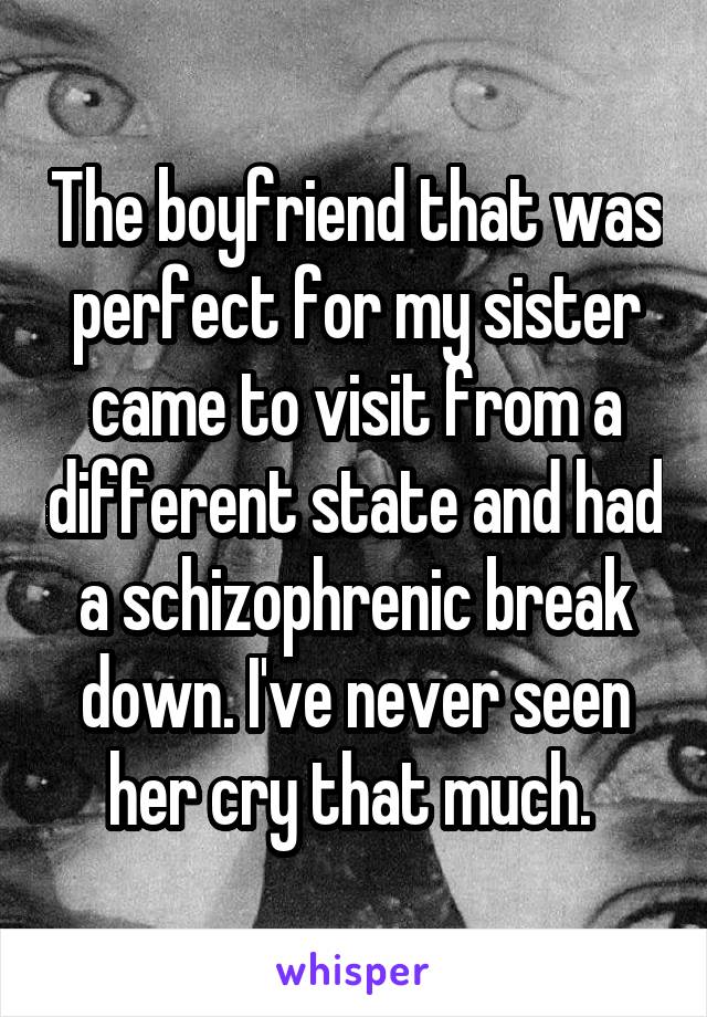 The boyfriend that was perfect for my sister came to visit from a different state and had a schizophrenic break down. I've never seen her cry that much. 