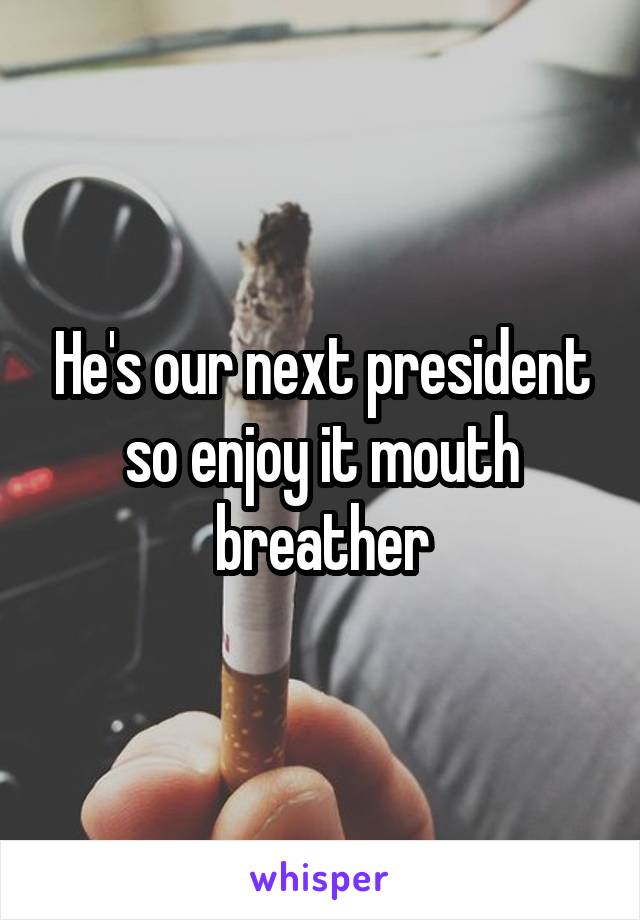 He's our next president so enjoy it mouth breather