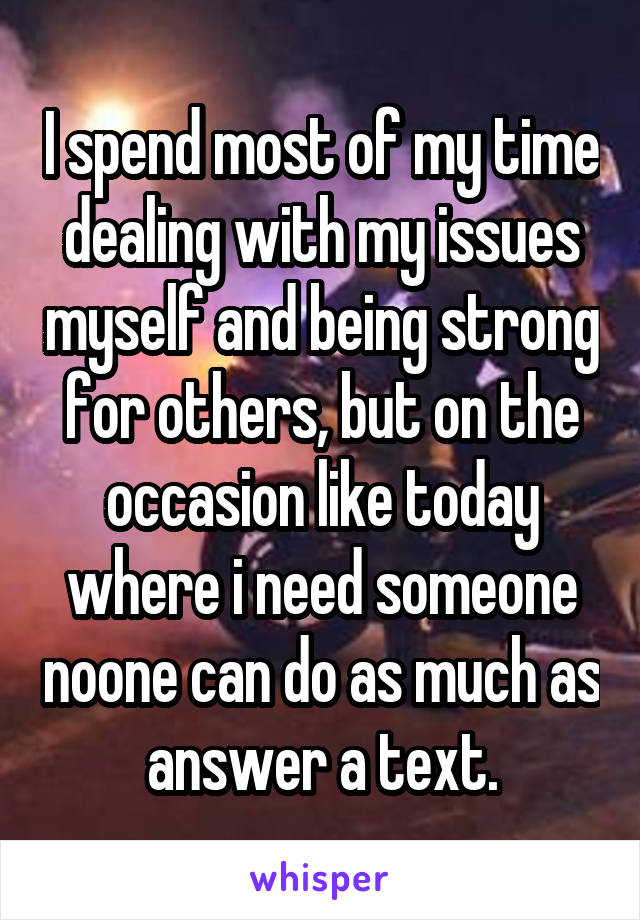 I spend most of my time dealing with my issues myself and being strong for others, but on the occasion like today where i need someone noone can do as much as answer a text.