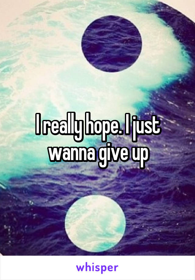 I really hope. I just wanna give up