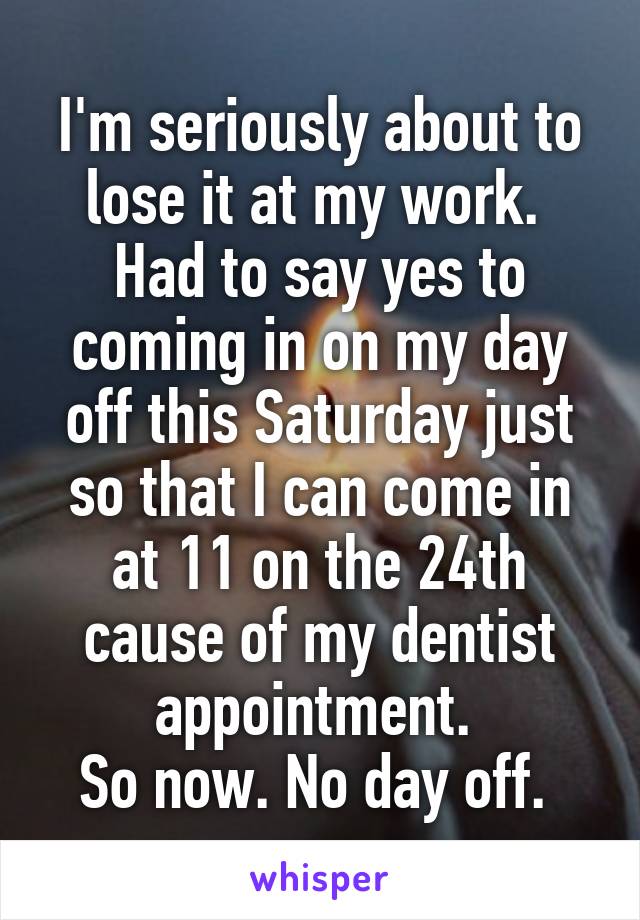 I'm seriously about to lose it at my work. 
Had to say yes to coming in on my day off this Saturday just so that I can come in at 11 on the 24th cause of my dentist appointment. 
So now. No day off. 