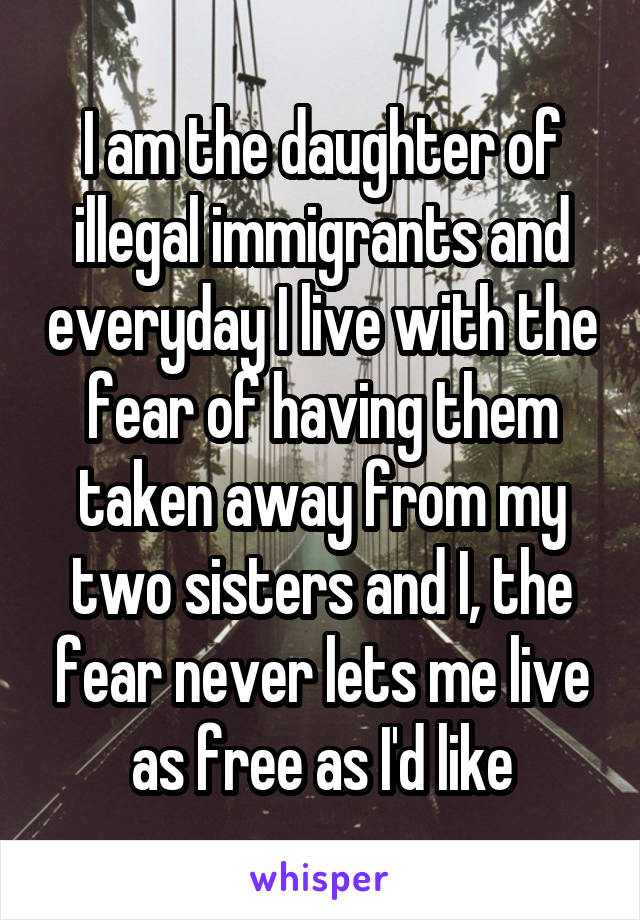 I am the daughter of illegal immigrants and everyday I live with the fear of having them taken away from my two sisters and I, the fear never lets me live as free as I'd like