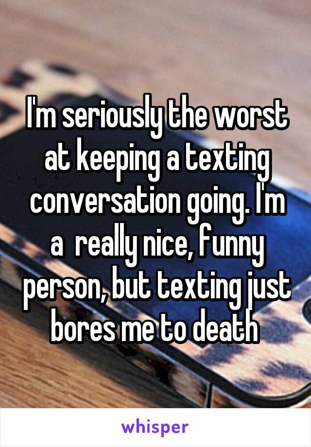 I'm seriously the worst at keeping a texting conversation going. I'm a  really nice, funny person, but texting just bores me to death 