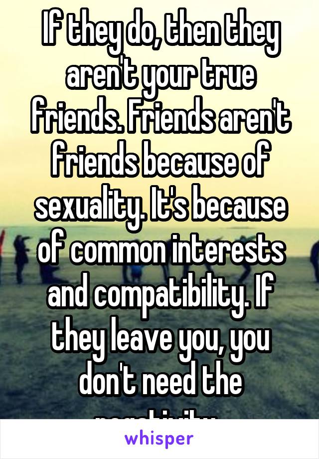 If they do, then they aren't your true friends. Friends aren't friends because of sexuality. It's because of common interests and compatibility. If they leave you, you don't need the negativity. 