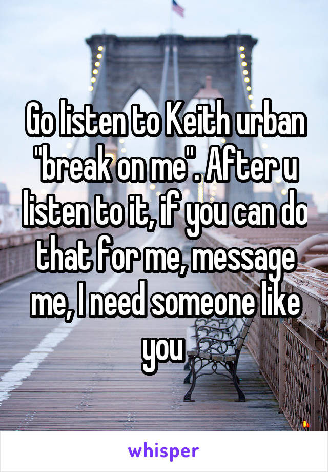 Go listen to Keith urban "break on me". After u listen to it, if you can do that for me, message me, I need someone like you 